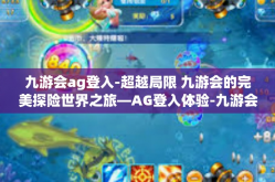 九游会ag登入-超越局限 九游会的完美探险世界之旅—AG登入体验-九游会ag登入