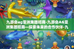 九游会ag亚洲集团招商-九游会AG亚洲集团招商—探索未来的合作伙伴-九游会ag亚洲集团招商