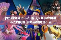 j9九游会网进不去-解决J9九游会网进不去的问题-j9九游会网进不去