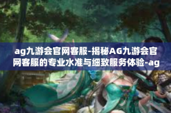 ag九游会官网客服-揭秘AG九游会官网客服的专业水准与细致服务体验-ag九游会官网客服