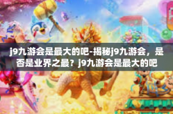 j9九游会是最大的吧-揭秘j9九游会，是否是业界之最？j9九游会是最大的吧