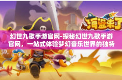 幻世九歌手游官网-探秘幻世九歌手游官网，一站式体验梦幻音乐世界的独特魅力-幻世九歌手游官网