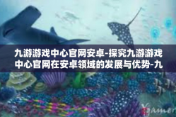 九游游戏中心官网安卓-探究九游游戏中心官网在安卓领域的发展与优势-九游游戏中心官网安卓