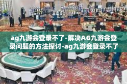 ag九游会登录不了-解决AG九游会登录问题的方法探讨-ag九游会登录不了