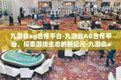 九游会ag合作平台-九游会AG合作平台，探索游戏生态的新纪元-九游会ag合作平台