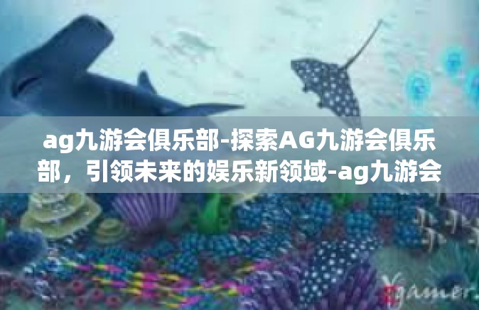 ag九游会俱乐部-探索AG九游会俱乐部，引领未来的娱乐新领域-ag九游会俱乐部