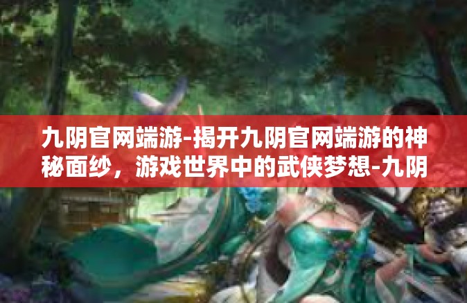 九阴官网端游-揭开九阴官网端游的神秘面纱，游戏世界中的武侠梦想-九阴官网端游