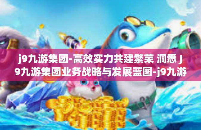 j9九游集团-高效实力共建繁荣 洞悉 J9九游集团业务战略与发展蓝图-j9九游集团