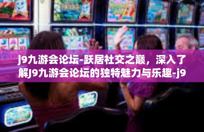 j9九游会论坛-跃居社交之巅，深入了解J9九游会论坛的独特魅力与乐趣-j9九游会论坛