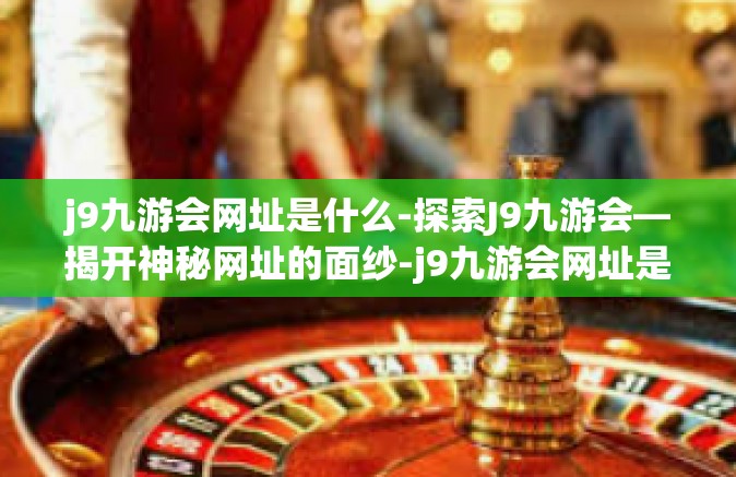 j9九游会网址是什么-探索J9九游会—揭开神秘网址的面纱-j9九游会网址是什么