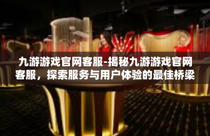 九游游戏官网客服-揭秘九游游戏官网客服，探索服务与用户体验的最佳桥梁-九游游戏官网客服