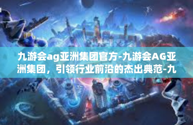 九游会ag亚洲集团官方-九游会AG亚洲集团，引领行业前沿的杰出典范-九游会ag亚洲集团官方
