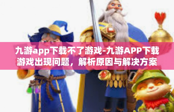 九游app下载不了游戏-九游APP下载游戏出现问题，解析原因与解决方案-九游app下载不了游戏