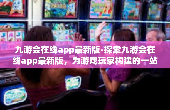 九游会在线app最新版-探索九游会在线app最新版，为游戏玩家构建的一站式优质平台-九游会在线app最新版
