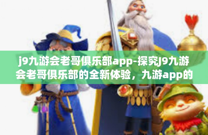 j9九游会老哥俱乐部app-探究J9九游会老哥俱乐部的全新体验，九游app的独特魅力-j9九游会老哥俱乐部app