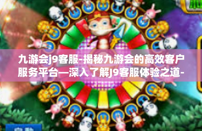 九游会j9客服-揭秘九游会的高效客户服务平台—深入了解J9客服体验之道-九游会j9客服