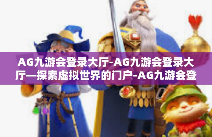 AG九游会登录大厅-AG九游会登录大厅—探索虚拟世界的门户-AG九游会登录大厅