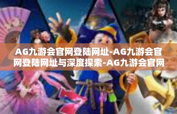 AG九游会官网登陆网址-AG九游会官网登陆网址与深度探索-AG九游会官网登陆网址