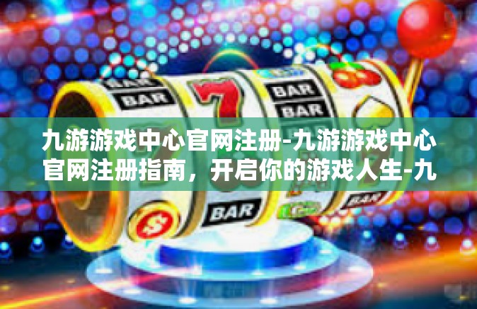 九游游戏中心官网注册-九游游戏中心官网注册指南，开启你的游戏人生-九游游戏中心官网注册