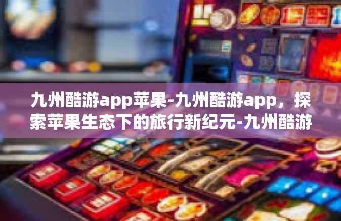 九州酷游app苹果-九州酷游app，探索苹果生态下的旅行新纪元-九州酷游app苹果