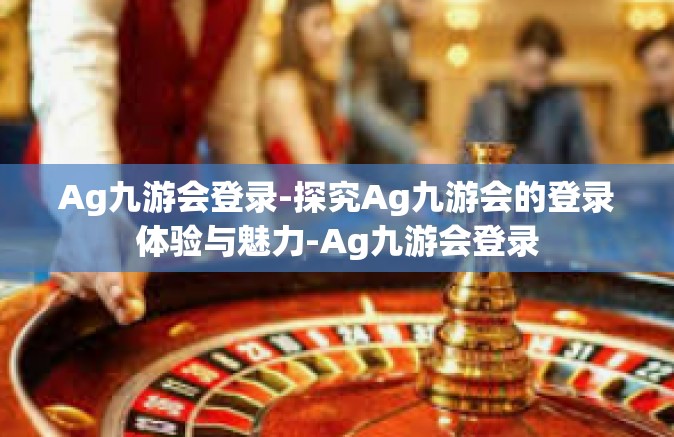 Ag九游会登录-探究Ag九游会的登录体验与魅力-Ag九游会登录