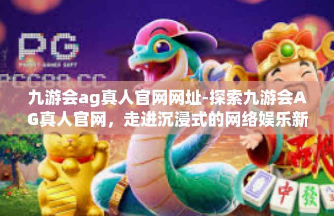 九游会ag真人官网网址-探索九游会AG真人官网，走进沉浸式的网络娱乐新世界-九游会ag真人官网网址