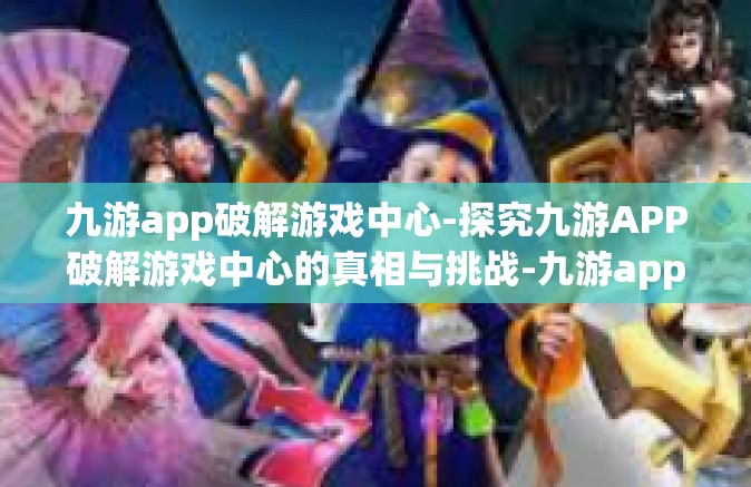 九游app破解游戏中心-探究九游APP破解游戏中心的真相与挑战-九游app破解游戏中心