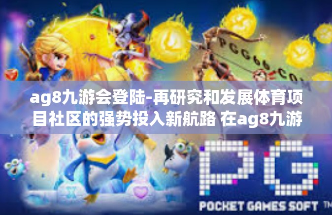 ag8九游会登陆-再研究和发展体育项目社区的强势投入新航路 在ag8九游会的当代实践活动时代基因中探寻创新路径的启示-ag8九游会登陆