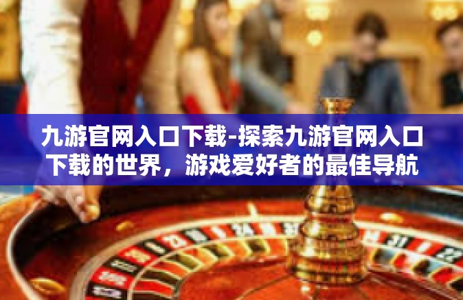 九游官网入口下载-探索九游官网入口下载的世界，游戏爱好者的最佳导航站-九游官网入口下载