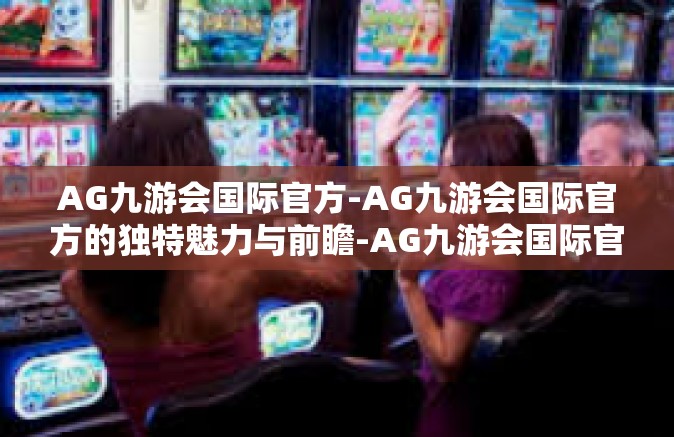 AG九游会国际官方-AG九游会国际官方的独特魅力与前瞻-AG九游会国际官方