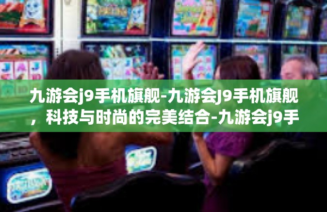 九游会j9手机旗舰-九游会J9手机旗舰，科技与时尚的完美结合-九游会j9手机旗舰