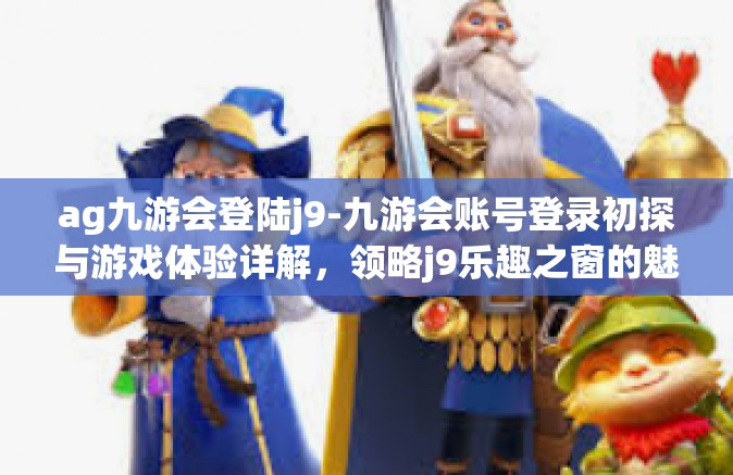 ag九游会登陆j9-九游会账号登录初探与游戏体验详解，领略j9乐趣之窗的魅力时光-ag九游会登陆j9