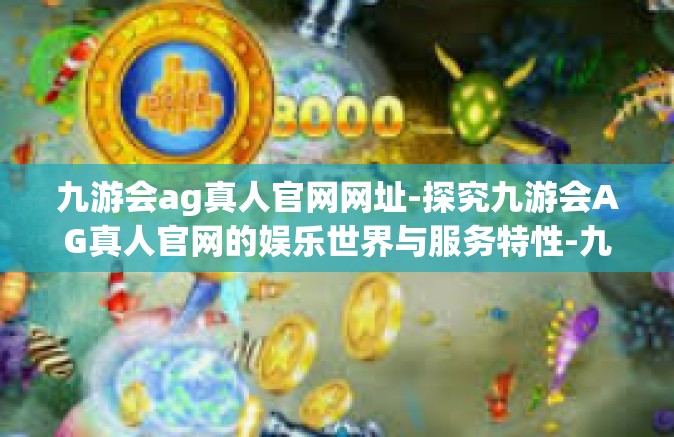 九游会ag真人官网网址-探究九游会AG真人官网的娱乐世界与服务特性-九游会ag真人官网网址