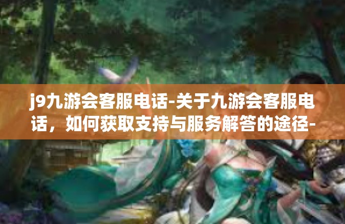 j9九游会客服电话-关于九游会客服电话，如何获取支持与服务解答的途径-j9九游会客服电话