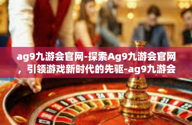 ag9九游会官网-探索Ag9九游会官网，引领游戏新时代的先驱-ag9九游会官网