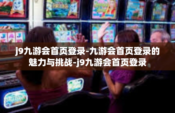 j9九游会首页登录-九游会首页登录的魅力与挑战-j9九游会首页登录