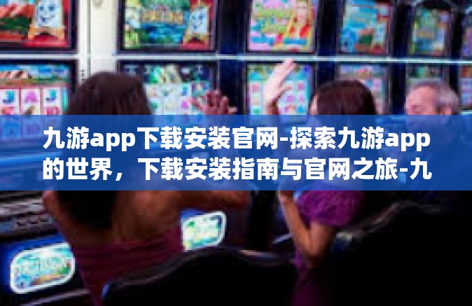 九游app下载安装官网-探索九游app的世界，下载安装指南与官网之旅-九游app下载安装官网