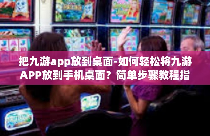 把九游app放到桌面-如何轻松将九游APP放到手机桌面？简单步骤教程指引您操作-把九游app放到桌面