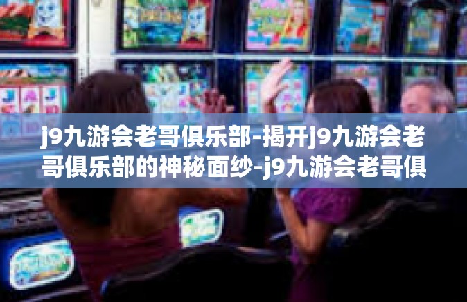 j9九游会老哥俱乐部-揭开j9九游会老哥俱乐部的神秘面纱-j9九游会老哥俱乐部