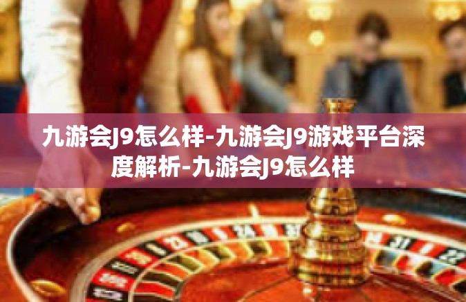 九游会J9怎么样-九游会J9游戏平台深度解析-九游会J9怎么样