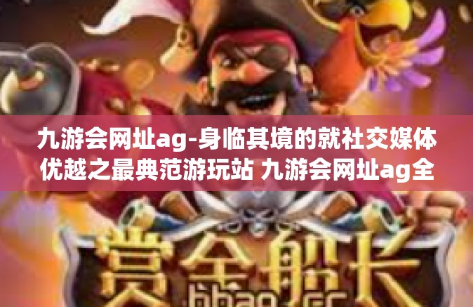九游会网址ag-身临其境的就社交媒体优越之最典范游玩站 九游会网址ag全新体验概述-九游会网址ag