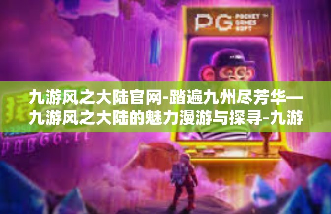 九游风之大陆官网-踏遍九州尽芳华—九游风之大陆的魅力漫游与探寻-九游风之大陆官网