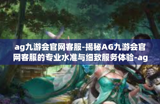 ag九游会官网客服-揭秘AG九游会官网客服的专业水准与细致服务体验-ag九游会官网客服