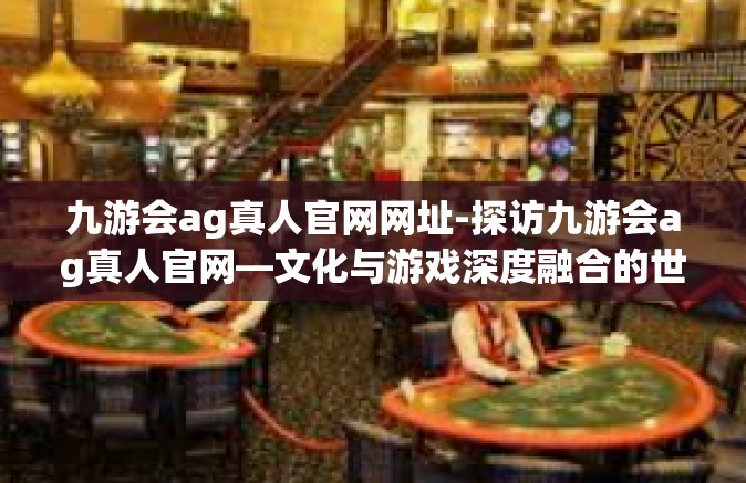 九游会ag真人官网网址-探访九游会ag真人官网—文化与游戏深度融合的世界探索舞台-九游会ag真人官网网址