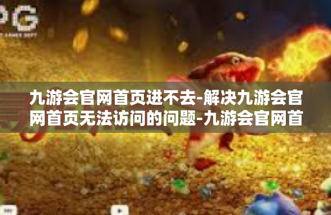 九游会官网首页进不去-解决九游会官网首页无法访问的问题-九游会官网首页进不去
