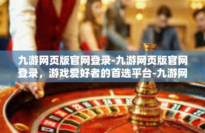 九游网页版官网登录-九游网页版官网登录，游戏爱好者的首选平台-九游网页版官网登录