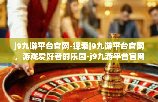 j9九游平台官网-探索j9九游平台官网，游戏爱好者的乐园-j9九游平台官网