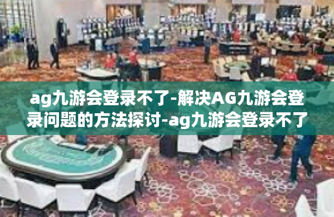 ag九游会登录不了-解决AG九游会登录问题的方法探讨-ag九游会登录不了
