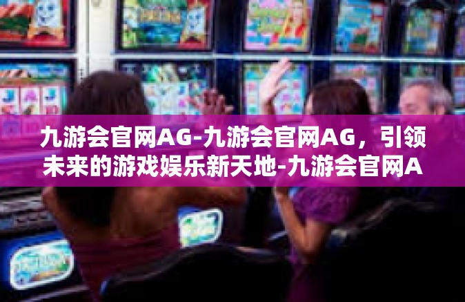 九游会官网AG-九游会官网AG，引领未来的游戏娱乐新天地-九游会官网AG