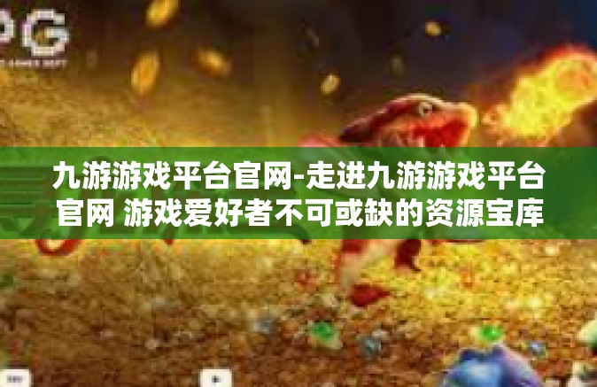 九游游戏平台官网-走进九游游戏平台官网 游戏爱好者不可或缺的资源宝库-九游游戏平台官网